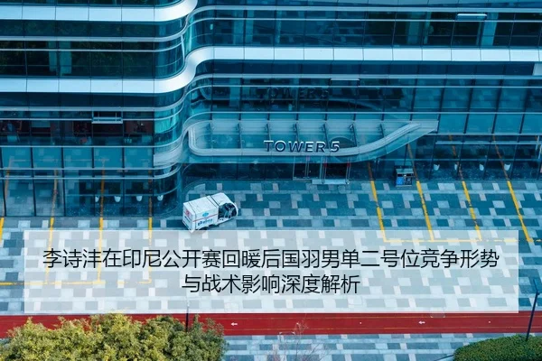 李诗沣在印尼公开赛回暖后国羽男单二号位竞争形势与战术影响深度解析
