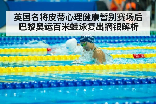 英国名将皮蒂心理健康暂别赛场后巴黎奥运百米蛙泳复出摘银解析